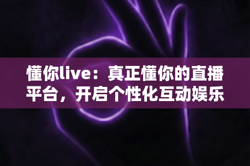 懂你live：真正懂你的直播平台，开启个性化互动娱乐新体验