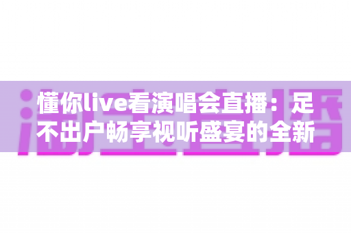 懂你live看演唱会直播:足不出户畅享视听盛宴的全新追星指南 懂你live看演唱会直播:足不出户畅享视听盛宴的全新追星指南