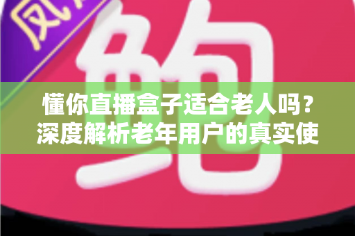 懂你直播盒子适合老人吗？深度解析老年用户的真实使用体验与选购指南