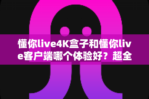懂你live4K盒子和懂你live客户端哪个体验好？超全对比分析帮你一次选对
