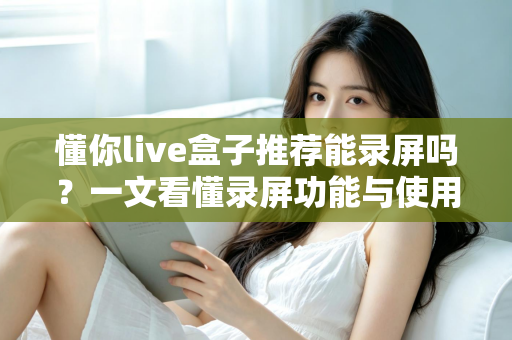懂你live盒子推荐能录屏吗?一文看懂录屏功能与使用全攻略 懂你live盒子推荐能录屏吗?一文看懂录屏功能与使用全攻略