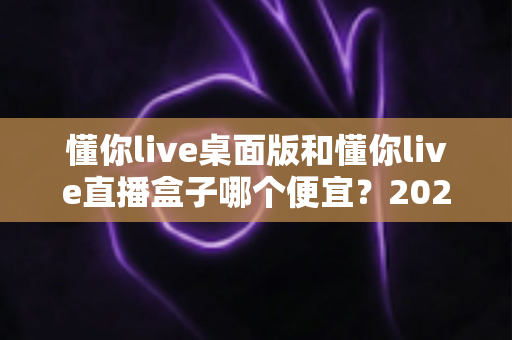 懂你live桌面版和懂你live直播盒子哪个便宜?2025最新价格对比与省钱选购全攻略 懂你live桌面版和懂你live直播盒子哪个便宜?2025最新价格对比与省钱选购全攻略