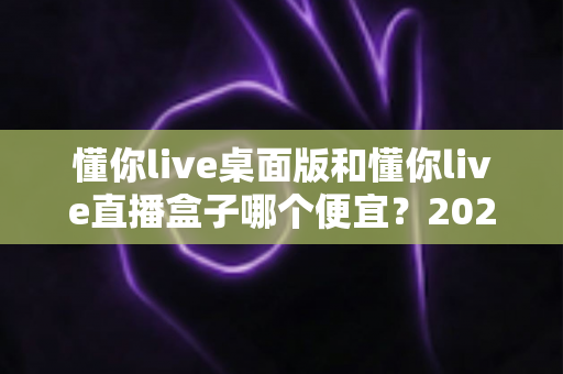 懂你live桌面版和懂你live直播盒子哪个便宜？2025最新价格对比与省钱选购全攻略