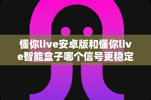 懂你live安卓版和懂你live智能盒子哪个信号更稳定？全面解析与实用选购指南