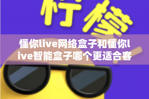 懂你live网络盒子和懂你live智能盒子哪个更适合客厅？一篇看懂两款盒子差异的选购指南