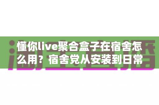 懂你live聚合盒子在宿舍怎么用？宿舍党从安装到日常使用的完整实操指南