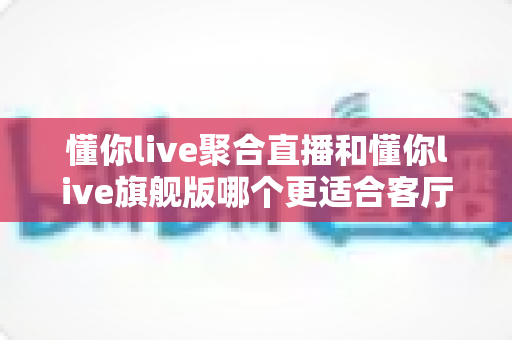 懂你live聚合直播和懂你live旗舰版哪个更适合客厅？2025年最全客厅大屏观影选购指南