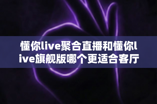 懂你live聚合直播和懂你live旗舰版哪个更适合客厅？2025年最全客厅大屏观影选购指南