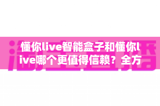 懂你live智能盒子和懂你live哪个更值得信赖？全方位深度对比帮你做出明智选择
