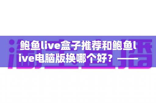 鲍鱼live盒子推荐和鲍鱼live电脑版换哪个好？——大屏端与桌面端全方位对比指南