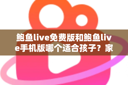 鲍鱼live免费版和鲍鱼live手机版哪个适合孩子？家长必读的直播类应用选择与安全指南