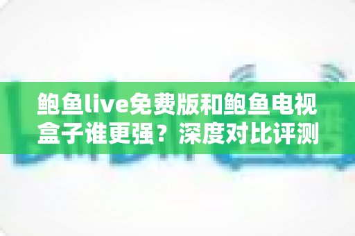 鲍鱼live免费版和鲍鱼电视盒子谁更强？深度对比评测帮你选对大屏观影方案