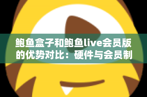 鲍鱼盒子和鲍鱼live会员版的优势对比：硬件与会员制影音方案如何选？