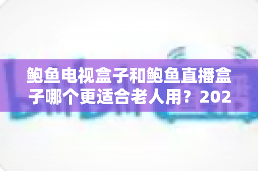 鲍鱼电视盒子和鲍鱼直播盒子哪个更适合老人用？2025年最新选购指南与深度对比分析
