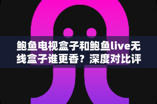 鲍鱼电视盒子和鲍鱼live无线盒子谁更香？深度对比评测助你选对不踩坑