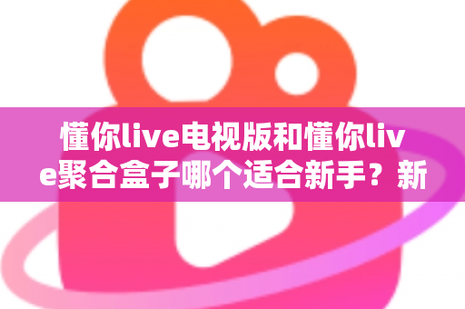 懂你live电视版和懂你live聚合盒子哪个适合新手？新手入门选购全攻略与避坑指南