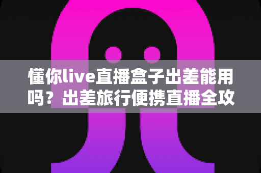懂你live直播盒子出差能用吗？出差旅行便携直播全攻略与实用指南