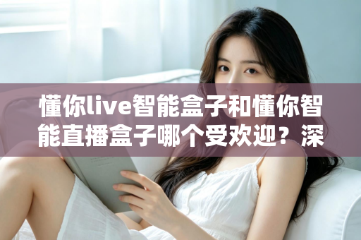 懂你live智能盒子和懂你智能直播盒子哪个受欢迎？深度对比解析帮你选对直播利器