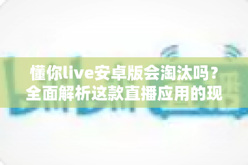 懂你live安卓版会淘汰吗？全面解析这款直播应用的现状、前景与用户应对策略