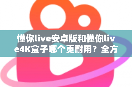 懂你live安卓版和懂你live4K盒子哪个更耐用?全方位寿命对比与选购避坑指南 懂你live安卓版和懂你live4K盒子哪个更耐用?全方位寿命对比与选购避坑指南
