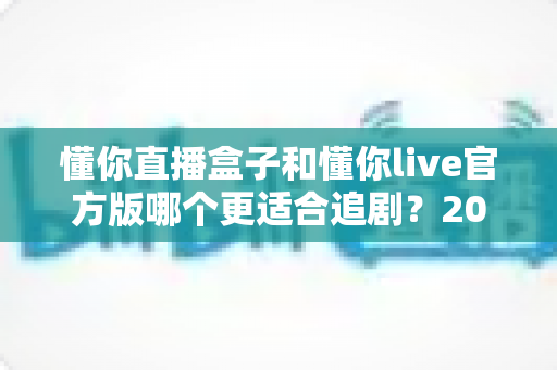懂你直播盒子和懂你live官方版哪个更适合追剧?2025追剧设备深度对比与选购指南 懂你直播盒子和懂你live官方版哪个更适合追剧?2025追剧设备深度对比与选购指南