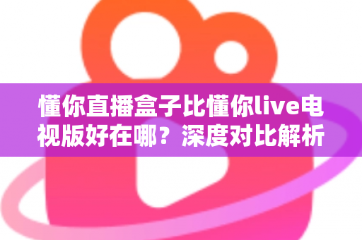 懂你直播盒子比懂你live电视版好在哪?深度对比解析与选购指南 懂你直播盒子比懂你live电视版好在哪?深度对比解析与选购指南