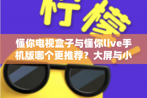 懂你电视盒子与懂你live手机版哪个更推荐？大屏与小屏全维度深度对比指南