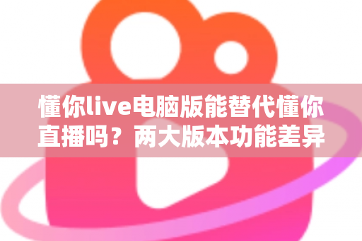 懂你live电脑版能替代懂你直播吗？两大版本功能差异与使用场景全面解析