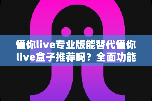懂你live专业版能替代懂你live盒子推荐吗?全面功能对比与选购决策指南 懂你live专业版能替代懂你live盒子推荐吗?全面功能对比与选购决策指南