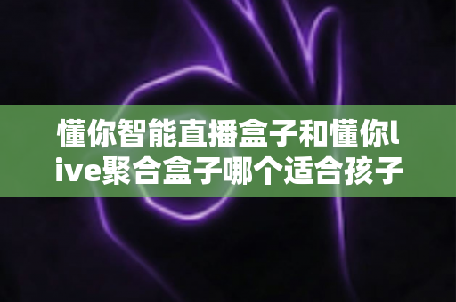 懂你智能直播盒子和懂你live聚合盒子哪个适合孩子？——家长必读的选购与使用全攻略