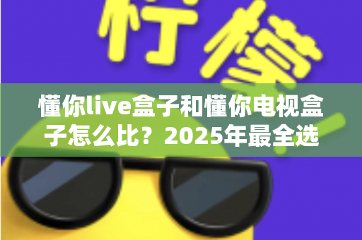 懂你live盒子和懂你电视盒子怎么比？2025年最全选购指南与深度对比评测