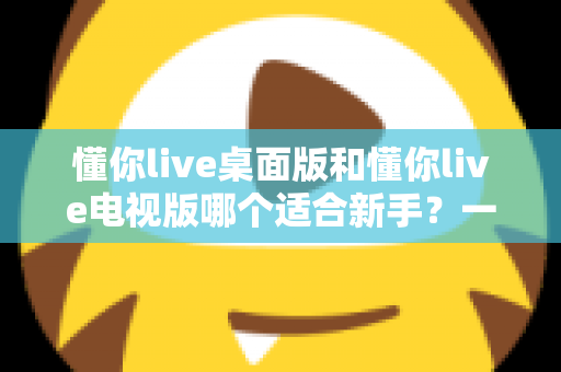 懂你live桌面版和懂你live电视版哪个适合新手？一篇文章帮你做出正确选择