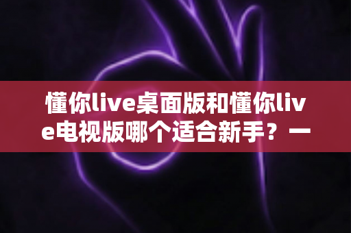 懂你live桌面版和懂你live电视版哪个适合新手？一篇文章帮你做出正确选择