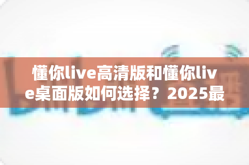 懂你live高清版和懂你live桌面版如何选择？2025最全新手选购指南，一文看懂两大版本核心差异与最优解