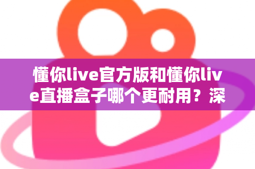 懂你live官方版和懂你live直播盒子哪个更耐用?深度对比评测与选择指南 懂你live官方版和懂你live直播盒子哪个更耐用?深度对比评测与选择指南