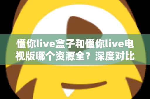 懂你live盒子和懂你live电视版哪个资源全？深度对比帮你选对版本