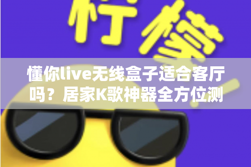 懂你live无线盒子适合客厅吗?居家K歌神器全方位测评与选购指南 懂你live无线盒子适合客厅吗?居家K歌神器全方位测评与选购指南