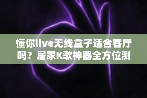 懂你live无线盒子适合客厅吗？居家K歌神器全方位测评与选购指南