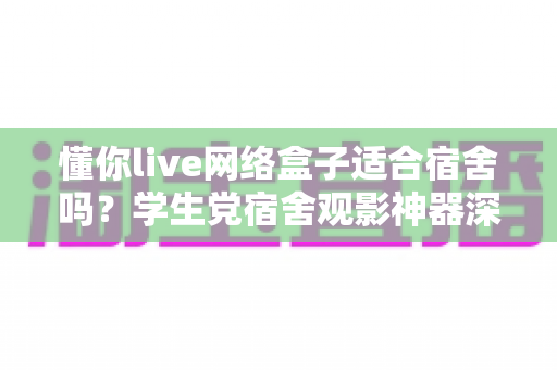懂你live网络盒子适合宿舍吗？学生党宿舍观影神器深度解析与选购指南