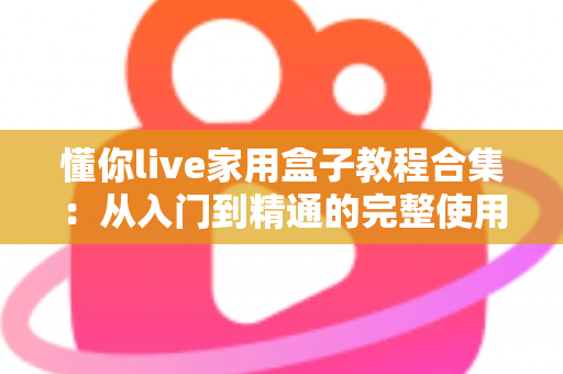 懂你live家用盒子教程合集：从入门到精通的完整使用指南，新手也能轻松上手