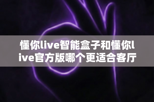 懂你live智能盒子和懂你live官方版哪个更适合客厅?深度实测对比,帮你找到客厅大屏娱乐的最优解 懂你live智能盒子和懂你live官方版哪个更适合客厅?深度实测对比,帮你找到客厅大屏娱乐的最优解