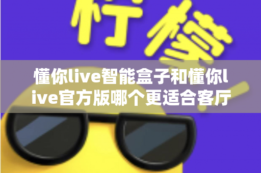 懂你live智能盒子和懂你live官方版哪个更适合客厅?深度实测对比,帮你找到客厅大屏娱乐的最优解 懂你live智能盒子和懂你live官方版哪个更适合客厅?深度实测对比,帮你找到客厅大屏娱乐的最优解