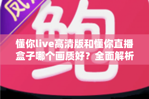 懂你live高清版和懂你直播盒子哪个画质好？全面解析两大版本画质差异与选择指南