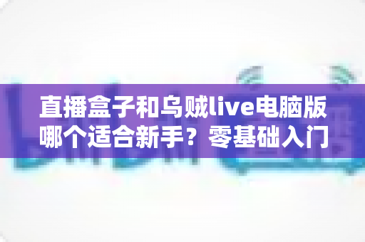 直播盒子和乌贼live电脑版哪个适合新手?零基础入门者的最佳选择全解析 直播盒子和乌贼live电脑版哪个适合新手?零基础入门者的最佳选择全解析