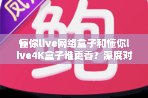 懂你live网络盒子和懂你live4K盒子谁更香？深度对比两款热门电视盒子，帮你找到最适合的观影利器