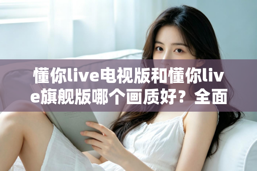 懂你live电视版和懂你live旗舰版哪个画质好?全面对比解析助你选出更清晰的大屏观影方案 懂你live电视版和懂你live旗舰版哪个画质好?全面对比解析助你选出更清晰的大屏观影方案