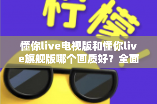 懂你live电视版和懂你live旗舰版哪个画质好?全面对比解析助你选出更清晰的大屏观影方案 懂你live电视版和懂你live旗舰版哪个画质好?全面对比解析助你选出更清晰的大屏观影方案