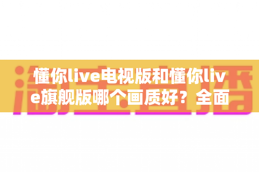 懂你live电视版和懂你live旗舰版哪个画质好？全面对比解析助你选出更清晰的大屏观影方案