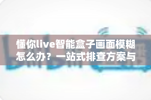 懂你live智能盒子画面模糊怎么办?一站式排查方案与实用修复技巧全攻略 懂你live智能盒子画面模糊怎么办?一站式排查方案与实用修复技巧全攻略