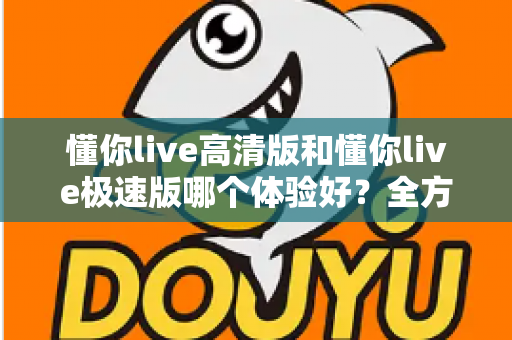 懂你live高清版和懂你live极速版哪个体验好？全方位深度对比评测，助你选出最适合自己的版本